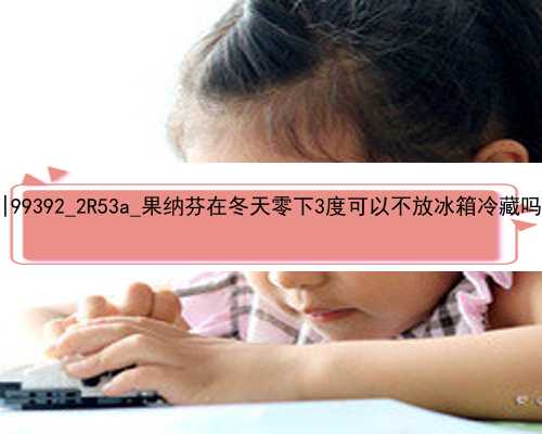 北京农村女孩租房代孕|99392_2R53a_果纳芬在冬天零下3度可以不放冰箱冷藏吗？