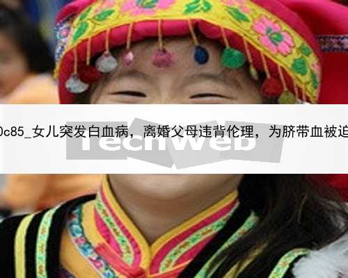 北京成功率高的代孕公司|80c85_女儿突发白血病，离婚父母违背伦理，为脐带血