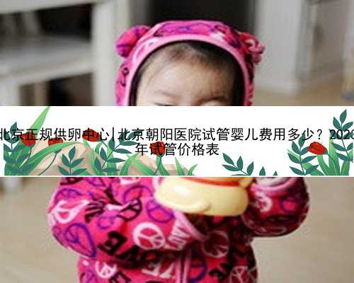 北京正规供卵中心|北京朝阳医院试管婴儿费用多少？2023
年试管价格表
