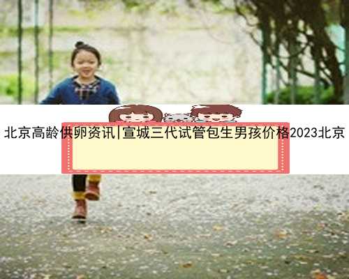 北京高龄供卵资讯|宣城三代试管包生男孩价格2023北京
