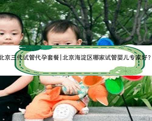 北京三代试管代孕套餐|北京海淀区哪家试管婴儿专家好？