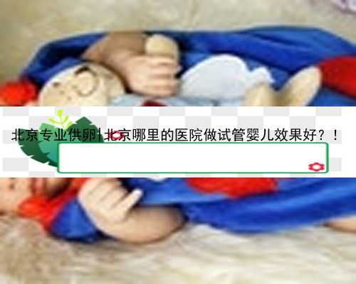 北京专业供卵|北京哪里的医院做试管婴儿效果好？！